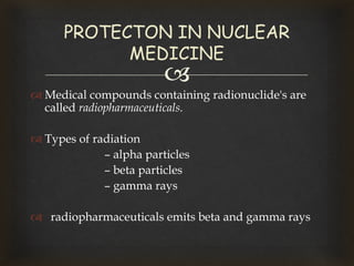 
 Medical compounds containing radionuclide's are
called radiopharmaceuticals.
 Types of radiation
– alpha particles
– beta particles
– gamma rays
 radiopharmaceuticals emits beta and gamma rays
PROTECTON IN NUCLEAR
MEDICINE
 