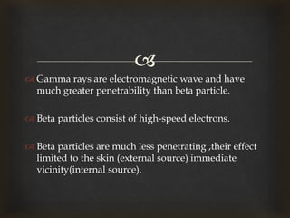 
 Gamma rays are electromagnetic wave and have
much greater penetrability than beta particle.
 Beta particles consist of high-speed electrons.
 Beta particles are much less penetrating ,their effect
limited to the skin (external source) immediate
vicinity(internal source).
 