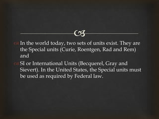 
 In the world today, two sets of units exist. They are
the Special units (Curie, Roentgen, Rad and Rem)
and
 SI or International Units (Becquerel, Gray and
Sievert). In the United States, the Special units must
be used as required by Federal law.
 