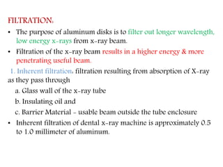 FILTRATION:
• The purpose of aluminum disks is to filter out longer wavelength,
low energy x-rays from x-ray beam.
• Filtration of the x-ray beam results in a higher energy & more
penetrating useful beam.
1. Inherent filtration: filtration resulting from absorption of X-ray
as they pass through
a. Glass wall of the x-ray tube
b. Insulating oil and
c. Barrier Material - usable beam outside the tube enclosure
• Inherent filtration of dental x-ray machine is approximately 0.5
to 1.0 millimeter of aluminum.
 