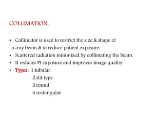 COLLIMATION:
• Collimator is used to restrict the size & shape of
x-ray beam & to reduce patient exposure.
• Scattered radiation minimized by collimating the beam.
• It reduces Pt exposure and improves image quality
• Types : 1.tubular
2.slit type
3.round
4.rectangular
 
