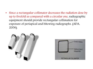• Since a rectangular collimator decreases the radiation dose by
up to fivefold as compared with a circular one, radiographic
equipment should provide rectangular collimation for
exposure of periapical and bitewing radiographs. (ADA,
2006).
 