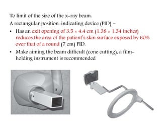 To limit of the size of the x-ray beam.
A rectangular position-indicating device (PID) –
• Has an exit opening of 3.5 × 4.4 cm (1.38 × 1.34 inches)
reduces the area of the patient’s skin surface exposed by 60%
over that of a round (7 cm) PID.
• Make aiming the beam difficult (cone cutting), a film-
holding instrument is recommended
 