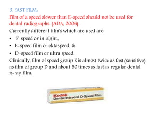 3. FAST FILM:
Film of a speed slower than E-speed should not be used for
dental radiographs. (ADA, 2006)
Currently different film's which are used are
• F-speed or in-sight.,
• E-speed film or ektaspeed, &
• D-speed film or ultra speed.
Clinically, film of speed group E is almost twice as fast (sensitive)
as film of group D and about 50 times as fast as regular dental
x-ray film.
 