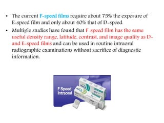 • The current F-speed films require about 75% the exposure of
E-speed film and only about 40% that of D-speed.
• Multiple studies have found that F-speed film has the same
useful density range, latitude, contrast, and image quality as D-
and E-speed films and can be used in routine intraoral
radiographic examinations without sacrifice of diagnostic
information.
 
