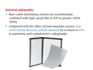 Extraoral radiography :
• Rare-earth intensifying screens are recommended...
combined with high-speed film of 400 or greater. (ADA,
2006)
• Compared with the older calcium tungstate screens, rare
earth screens decrease patient exposure by as much as 55%
in panoramic and cephalometric radiography.
 