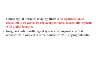 • Unlike digital intraoral imaging, there is no significant dose
reduction to be gained by replacing extraoral screen-film systems
with digital imaging.
• Image resolution with digital systems is comparable to that
obtained with rare earth screens matched with appropriate film.
 
