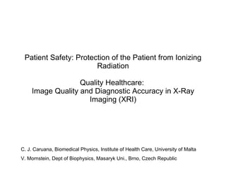 Patient Safety: Protection of the Patient from Ionizing Radiation Quality Healthcare:  Image Quality and Diagnostic Accuracy in X-Ray Imaging (XRI) C. J. Caruana, Biomedical Physics, Institute of Health Care, University of Malta V. Mornstein, Dept of Biophysics, Masaryk Uni., Brno, Czech Republic 