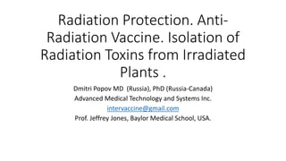 Radiation Protection. Anti-
Radiation Vaccine. Isolation of
Radiation Toxins from Irradiated
Plants .
Dmitri Popov MD (Russia), PhD (Russia-Canada)
Advanced Medical Technology and Systems Inc.
intervaccine@gmail.com
Prof. Jeffrey Jones, Baylor Medical School, USA.
 