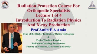 Radiation Protection Course For
Orthopedic Specialists
Lecture 1 of 4
Introduction To Radiation Physics
And X-ray Production
Prof Amin E AAmin
Dean of the Higher Institute of Optics Technology
&
Prof of Medical Physics
Radiation Oncology Department
Faculty of Medicine, Ain Shams University
 