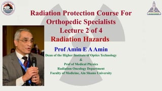 Radiation Protection Course For
Orthopedic Specialists
Lecture 2 of 4
Radiation Hazards
Prof Amin E AAmin
Dean of the Higher Institute of Optics Technology
&
Prof of Medical Physics
Radiation Oncology Department
Faculty of Medicine, Ain Shams University
 