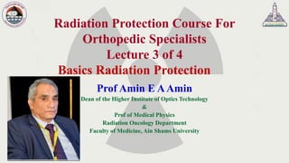 Radiation Protection Course For
Orthopedic Specialists
Lecture 3 of 4
Basics Radiation Protection
Prof Amin E AAmin
Dean of the Higher Institute of Optics Technology
&
Prof of Medical Physics
Radiation Oncology Department
Faculty of Medicine, Ain Shams University
 