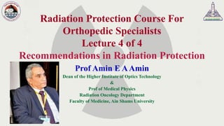 Radiation Protection Course For
Orthopedic Specialists
Lecture 4 of 4
Recommendations in Radiation Protection
Prof Amin E AAmin
Dean of the Higher Institute of Optics Technology
&
Prof of Medical Physics
Radiation Oncology Department
Faculty of Medicine, Ain Shams University
 