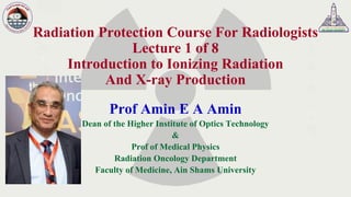 Radiation Protection Course For Radiologists
Lecture 1 of 8
Introduction to Ionizing Radiation
And X-ray Production
Prof Amin E A Amin
Dean of the Higher Institute of Optics Technology
&
Prof of Medical Physics
Radiation Oncology Department
Faculty of Medicine, Ain Shams University
 