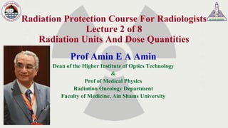 Radiation Protection Course For Radiologists
Lecture 2 of 8
Radiation Units And Dose Quantities
Prof Amin E A Amin
Dean of the Higher Institute of Optics Technology
&
Prof of Medical Physics
Radiation Oncology Department
Faculty of Medicine, Ain Shams University
 