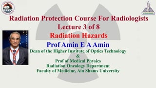 Radiation Protection Course For Radiologists
Lecture 3 of 8
Radiation Hazards
Prof Amin E AAmin
Dean of the Higher Institute of Optics Technology
&
Prof of Medical Physics
Radiation Oncology Department
Faculty of Medicine, Ain Shams University
 