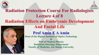 Radiation Protection Course For Radiologists
Lecture 4 of 8
Radiation Effects on Embryonic Development
And Foetal Life
Prof Amin E AAmin
Dean of the Higher Institute of Optics Technology
&
Prof of Medical Physics
Radiation Oncology Department
Faculty of Medicine, Ain Shams University
 
