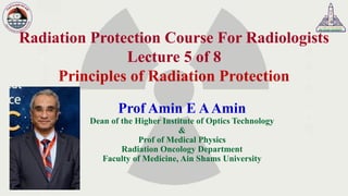 Radiation Protection Course For Radiologists
Lecture 5 of 8
Principles of Radiation Protection
Prof Amin E AAmin
Dean of the Higher Institute of Optics Technology
&
Prof of Medical Physics
Radiation Oncology Department
Faculty of Medicine, Ain Shams University
 