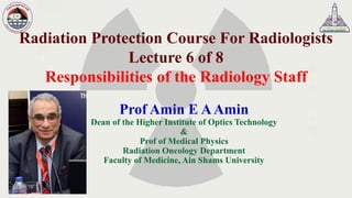 Radiation Protection Course For Radiologists
Lecture 6 of 8
Responsibilities of the Radiology Staff
Prof Amin E AAmin
Dean of the Higher Institute of Optics Technology
&
Prof of Medical Physics
Radiation Oncology Department
Faculty of Medicine, Ain Shams University
 