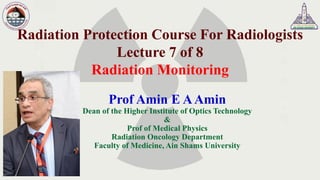 Radiation Protection Course For Radiologists
Lecture 7 of 8
Radiation Monitoring
Prof Amin E AAmin
Dean of the Higher Institute of Optics Technology
&
Prof of Medical Physics
Radiation Oncology Department
Faculty of Medicine, Ain Shams University
 