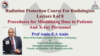 Radiation Protection Course For Radiologists
Lecture 8 of 8
Procedures for Minimizing Dose to Patients
And X-ray Personnel
Prof Amin E AAmin
Dean of the Higher Institute of Optics Technology
&
Prof of Medical Physics
Radiation Oncology Department
Faculty of Medicine, Ain Shams University
 