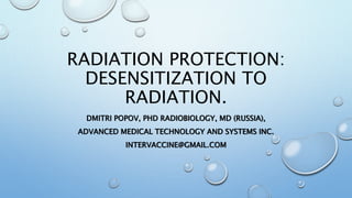 RADIATION PROTECTION:
DESENSITIZATION TO
RADIATION.
DMITRI POPOV, PHD RADIOBIOLOGY, MD (RUSSIA),
ADVANCED MEDICAL TECHNOLOGY AND SYSTEMS INC.
INTERVACCINE@GMAIL.COM
 