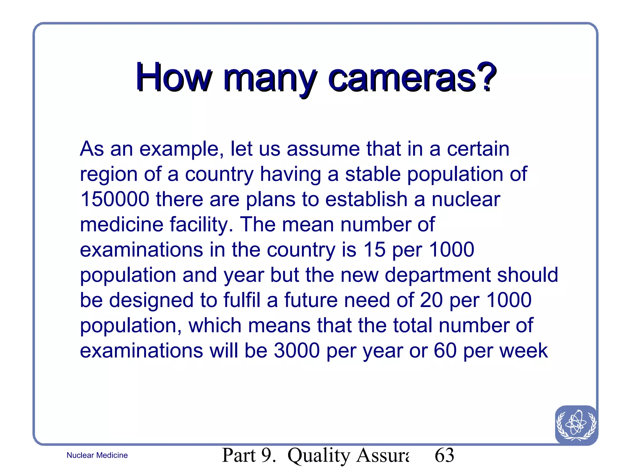 How many cameras? As an example ,  let us assume that in a certain region of a country having a stable population of 150000 there are plans to establish a nuclear medicine facility. The mean number of examinations in the country is 15 per 1000 population and year but the new department should be designed to fulfil a future need of 20 per 1000 population, which means that the total number of examinations will be 3000 per year or 60 per week 
