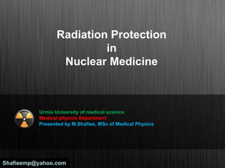 Radiation Protection
in
Nuclear Medicine
Urmia University of medical science
Medical physics Department
Presented by M.Shafiee, MSc of Medical Physics
Shafieemp@yahoo.comShafieemp@yahoo.com
 