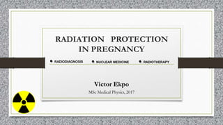 RADIATION PROTECTION
IN PREGNANCY
Victor Ekpo
MSc Medical Physics, 2017
RADIODIAGNOSIS NUCLEAR MEDICINE RADIOTHERAPY
 