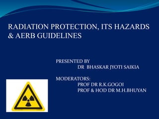 RADIATION PROTECTION, ITS HAZARDS
& AERB GUIDELINES
PRESENTED BY
DR BHASKAR JYOTI SAIKIA
MODERATORS:
PROF DR R.K.GOGOI
PROF & HOD DR M.H.BHUYAN
 