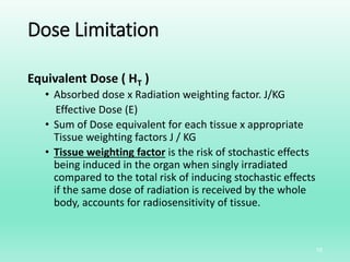 Dose Limitation
Equivalent Dose ( HT )
• Absorbed dose x Radiation weighting factor. J/KG
Effective Dose (E)
• Sum of Dose equivalent for each tissue x appropriate
Tissue weighting factors J / KG
• Tissue weighting factor is the risk of stochastic effects
being induced in the organ when singly irradiated
compared to the total risk of inducing stochastic effects
if the same dose of radiation is received by the whole
body, accounts for radiosensitivity of tissue.
10
 