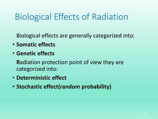 Biological Effects of Radiation
Biological effects are generally categorized into:
• Somatic effects
• Genetic effects
Radiation protection point of view they are
categorized into:
• Deterministic effect
• Stochastic effect(random probability)
13
 