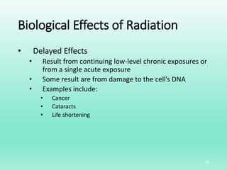 Biological Effects of Radiation
• Delayed Effects
• Result from continuing low-level chronic exposures or
from a single acute exposure
• Some result are from damage to the cell’s DNA
• Examples include:
• Cancer
• Cataracts
• Life shortening
16
 
