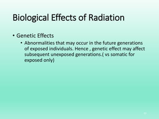 Biological Effects of Radiation
• Genetic Effects
• Abnormalities that may occur in the future generations
of exposed individuals. Hence , genetic effect may affect
subsequent unexposed generations.( vs somatic for
exposed only)
17
 