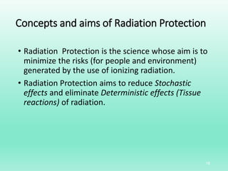 Concepts and aims of Radiation Protection
• Radiation Protection is the science whose aim is to
minimize the risks (for people and environment)
generated by the use of ionizing radiation.
• Radiation Protection aims to reduce Stochastic
effects and eliminate Deterministic effects (Tissue
reactions) of radiation.
18
 