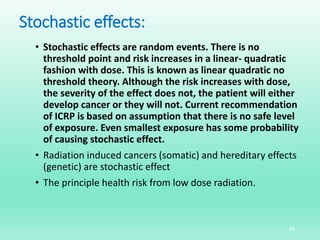 Stochastic effects:
• Stochastic effects are random events. There is no
threshold point and risk increases in a linear- quadratic
fashion with dose. This is known as linear quadratic no
threshold theory. Although the risk increases with dose,
the severity of the effect does not, the patient will either
develop cancer or they will not. Current recommendation
of ICRP is based on assumption that there is no safe level
of exposure. Even smallest exposure has some probability
of causing stochastic effect.
• Radiation induced cancers (somatic) and hereditary effects
(genetic) are stochastic effect
• The principle health risk from low dose radiation.
19
 