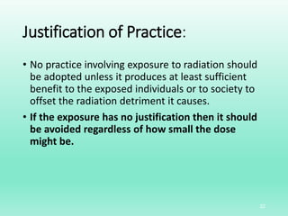 Justification of Practice:
• No practice involving exposure to radiation should
be adopted unless it produces at least sufficient
benefit to the exposed individuals or to society to
offset the radiation detriment it causes.
• If the exposure has no justification then it should
be avoided regardless of how small the dose
might be.
22
 