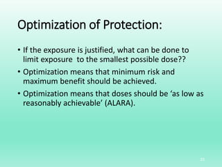 Optimization of Protection:
• If the exposure is justified, what can be done to
limit exposure to the smallest possible dose??
• Optimization means that minimum risk and
maximum benefit should be achieved.
• Optimization means that doses should be ‘as low as
reasonably achievable’ (ALARA).
23
 