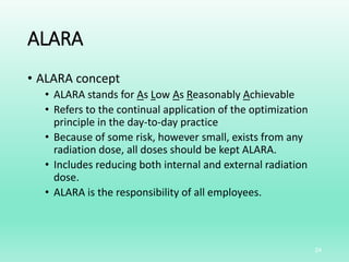 ALARA
• ALARA concept
• ALARA stands for As Low As Reasonably Achievable
• Refers to the continual application of the optimization
principle in the day-to-day practice
• Because of some risk, however small, exists from any
radiation dose, all doses should be kept ALARA.
• Includes reducing both internal and external radiation
dose.
• ALARA is the responsibility of all employees.
24
 