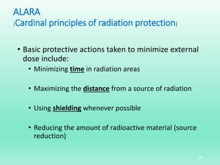 ALARA
(Cardinal principles of radiation protection)
• Basic protective actions taken to minimize external
dose include:
• Minimizing time in radiation areas
• Maximizing the distance from a source of radiation
• Using shielding whenever possible
• Reducing the amount of radioactive material (source
reduction)
25
 