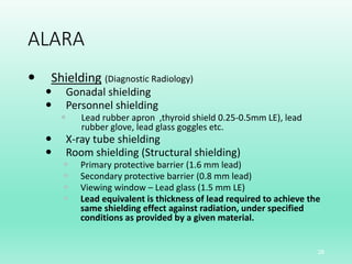 ALARA
 Shielding (Diagnostic Radiology)
 Gonadal shielding
 Personnel shielding
 Lead rubber apron ,thyroid shield 0.25-0.5mm LE), lead
rubber glove, lead glass goggles etc.
 X-ray tube shielding
 Room shielding (Structural shielding)
 Primary protective barrier (1.6 mm lead)
 Secondary protective barrier (0.8 mm lead)
 Viewing window – Lead glass (1.5 mm LE)
 Lead equivalent is thickness of lead required to achieve the
same shielding effect against radiation, under specified
conditions as provided by a given material.
28
 