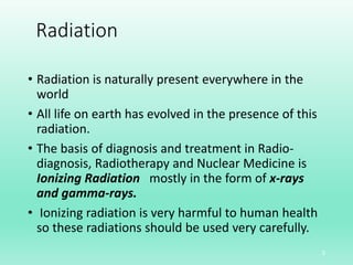 Radiation
• Radiation is naturally present everywhere in the
world
• All life on earth has evolved in the presence of this
radiation.
• The basis of diagnosis and treatment in Radio-
diagnosis, Radiotherapy and Nuclear Medicine is
Ionizing Radiation mostly in the form of x-rays
and gamma-rays.
• Ionizing radiation is very harmful to human health
so these radiations should be used very carefully.
3
 