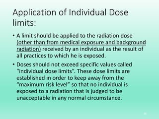 Application of Individual Dose
limits:
• A limit should be applied to the radiation dose
(other than from medical exposure and background
radiation) received by an individual as the result of
all practices to which he is exposed.
• Doses should not exceed specific values called
“individual dose limits”. These dose limits are
established in order to keep away from the
“maximum risk level” so that no individual is
exposed to a radiation that is judged to be
unacceptable in any normal circumstance.
30
 