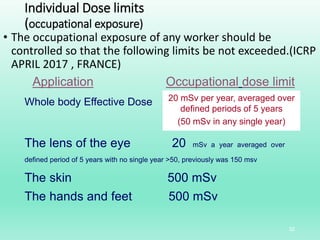 Individual Dose limits
(occupational exposure)
• The occupational exposure of any worker should be
controlled so that the following limits be not exceeded.(ICRP
APRIL 2017 , FRANCE)
32
Application Occupational dose limit
Whole body Effective Dose 20 mSv per year, averaged over
defined periods of 5 years
(50 mSv in any single year)
The lens of the eye 20 mSv a year averaged over
defined period of 5 years with no single year >50, previously was 150 msv
The skin 500 mSv
The hands and feet 500 mSv
 