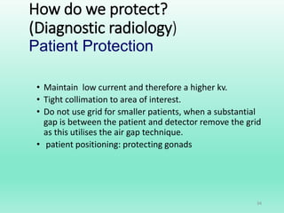 How do we protect?
(Diagnostic radiology)
Patient Protection
• Maintain low current and therefore a higher kv.
• Tight collimation to area of interest.
• Do not use grid for smaller patients, when a substantial
gap is between the patient and detector remove the grid
as this utilises the air gap technique.
• patient positioning: protecting gonads
34
 