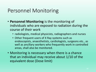 Personnel Monitoring
• Personnel Monitoring is the monitoring of
individuals who are exposed to radiation during the
course of their work
• radiologists, medical physicists, radiographers and nurses
• Other frequent users of X Ray systems such as
endoscopists, anaesthetists, cardiologists, surgeons etc., as
well as ancillary workers who frequently work in controlled
areas, shall also be monitored.
• Monitoring is necessary when there is a chance
that an individual may receive about 1/10 of the
equivalent dose (Dose limit)
37
 