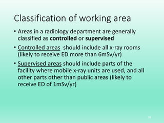 Classification of working area
• Areas in a radiology department are generally
classified as controlled or supervised
• Controlled areas should include all x-ray rooms
(likely to receive ED more than 6mSv/yr)
• Supervised areas should include parts of the
facility where mobile x-ray units are used, and all
other parts other than public areas (likely to
receive ED of 1mSv/yr)
38
 