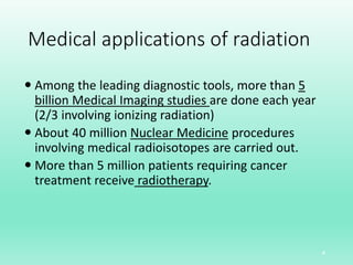 Medical applications of radiation
 Among the leading diagnostic tools, more than 5
billion Medical Imaging studies are done each year
(2/3 involving ionizing radiation)
 About 40 million Nuclear Medicine procedures
involving medical radioisotopes are carried out.
 More than 5 million patients requiring cancer
treatment receive radiotherapy.
4
 