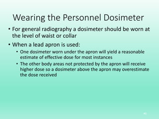 Wearing the Personnel Dosimeter
• For general radiography a dosimeter should be worn at
the level of waist or collar
• When a lead apron is used:
• One dosimeter worn under the apron will yield a reasonable
estimate of effective dose for most instances
• The other body areas not protected by the apron will receive
higher dose so a dosimeter above the apron may overestimate
the dose received
40
 