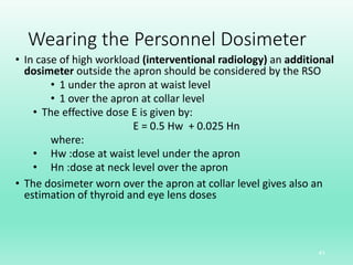 Wearing the Personnel Dosimeter
• In case of high workload (interventional radiology) an additional
dosimeter outside the apron should be considered by the RSO
• 1 under the apron at waist level
• 1 over the apron at collar level
• The effective dose E is given by:
E = 0.5 Hw + 0.025 Hn
where:
• Hw :dose at waist level under the apron
• Hn :dose at neck level over the apron
• The dosimeter worn over the apron at collar level gives also an
estimation of thyroid and eye lens doses
41
 